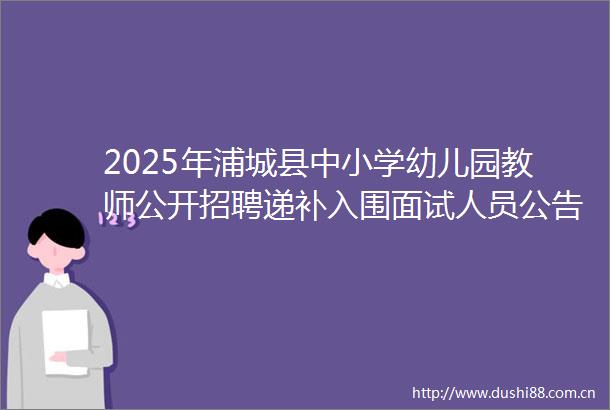 2025年浦城县中小学幼儿园教师公开招聘递补入围面试人员公告