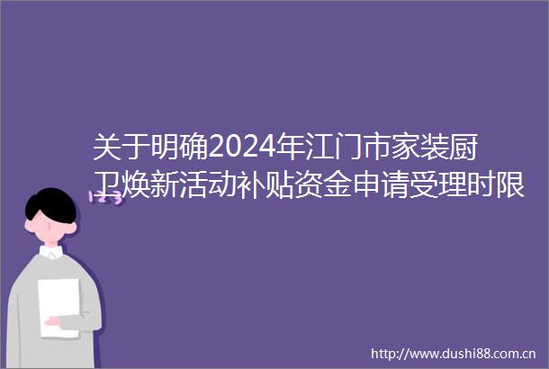 关于明确2024年江门市家装厨卫焕新活动补贴资金申请受理时限的通知
