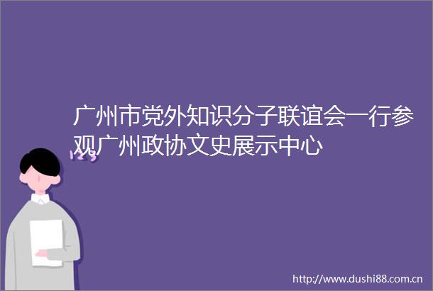 广州市党外知识分子联谊会一行参观广州政协文史展示中心