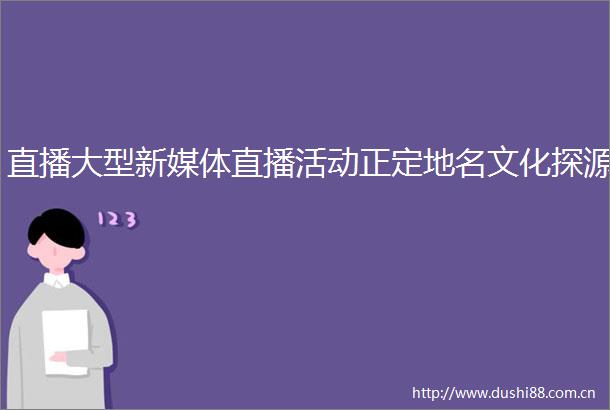 直播大型新媒体直播活动正定地名文化探源