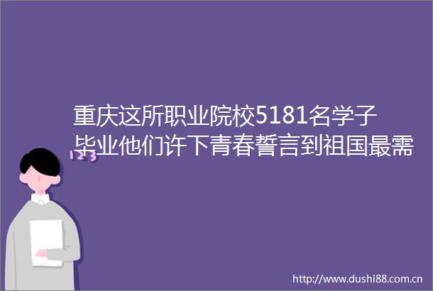 重庆这所职业院校5181名学子毕业他们许下青春誓言到祖国最需要的地方去