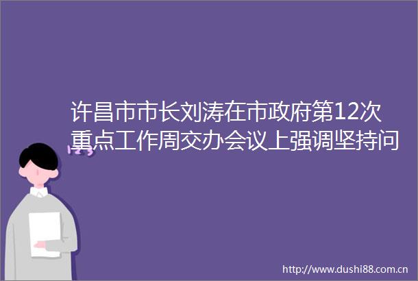 许昌市市长刘涛在市第12次重点工作周交办会议上强调坚持问题导向持续跟踪督导确保各项重点工作落到实处