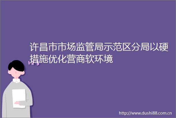 许昌市市场监管局示范区分局以硬措施优化营商软环境