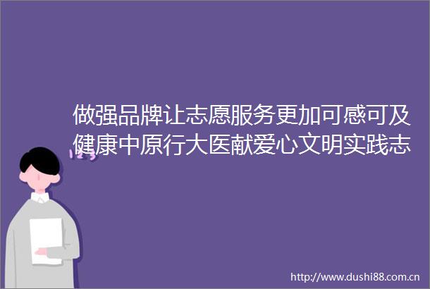 做强品牌让志愿服务更加可感可及健康中原行大医献爱心文明实践志愿服务专项行动走进郏县襄城县