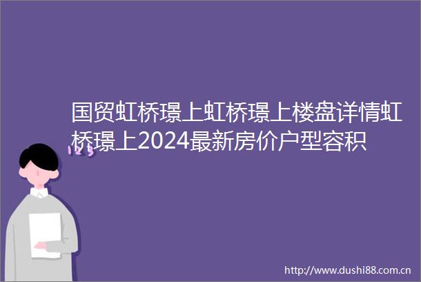 国贸虹桥璟上虹桥璟上楼盘详情虹桥璟上2024最新房价户型容积率小区环境