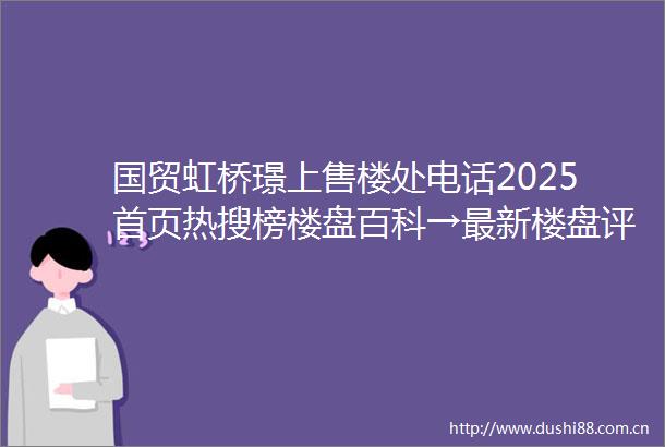 国贸虹桥璟上售楼处电话2025首页热搜榜楼盘百科→最新楼盘评测→售楼处接待中心→楼盘项目介绍