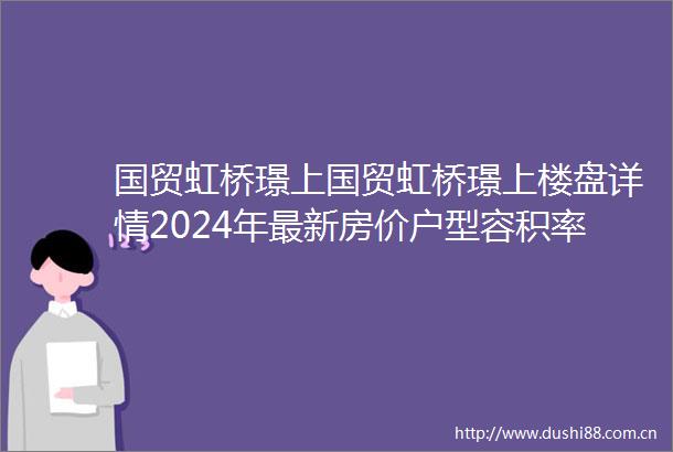 国贸虹桥璟上国贸虹桥璟上楼盘详情2024年最新房价户型容积率小区环境