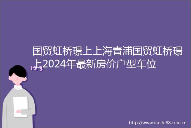 国贸虹桥璟上上海青浦国贸虹桥璟上2024年最新房价户型车位