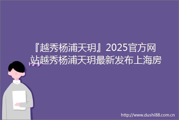 『越秀杨浦天玥』2025官方网站越秀杨浦天玥最新发布上海房