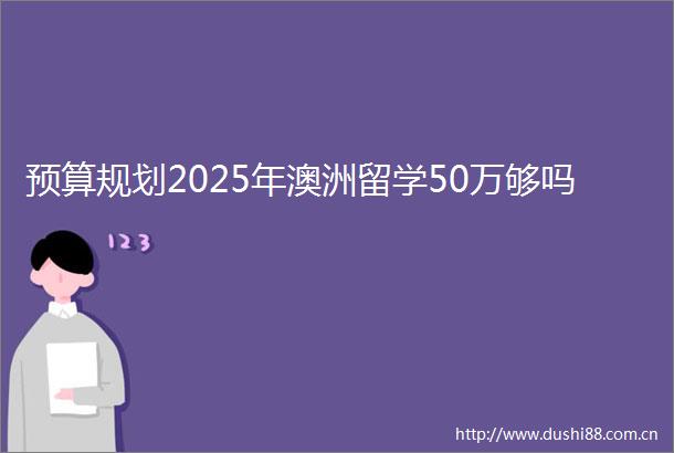 预算规划2025年澳洲留学50万够吗