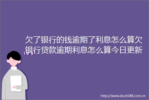欠了银行的钱逾期了利息怎么算欠银行逾期利息怎么算今日更新中