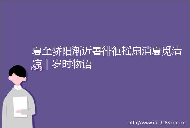 夏至骄阳渐近暑徘徊摇扇消夏觅清凉｜岁时物语
