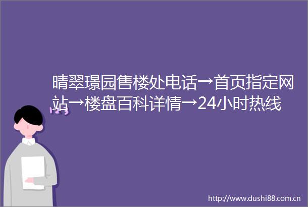 晴翠璟园售楼处电话→首页指定网站→楼盘百科详情→24小时热线电话