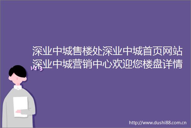 深业中城售楼处深业中城首页网站深业中城营销中心欢迎您楼盘详情备案价容积率小区环境户型图售楼处