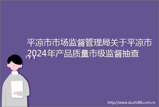 平凉市市场监督管理局关于平凉市2024年产品质量市级监督抽查结果（第五期）的通告