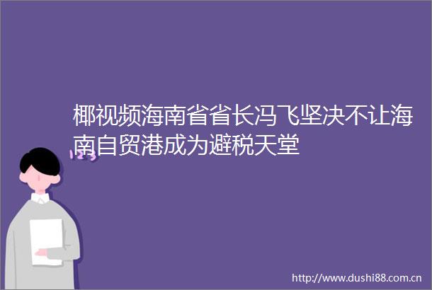 椰视频海南省省长冯飞坚决不让海南自贸港成为避税天堂