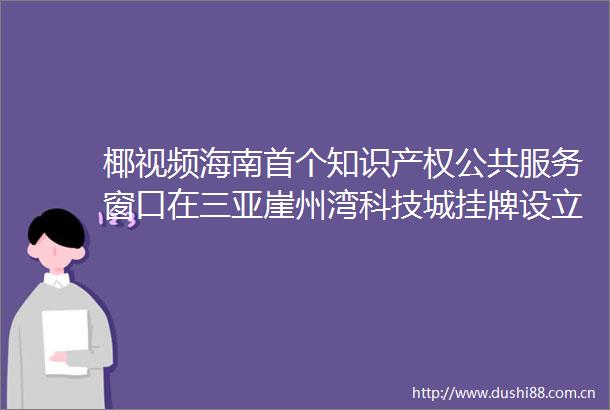 椰视频海南首个知识产权公共服务窗口在三亚崖州湾科技城挂牌设立