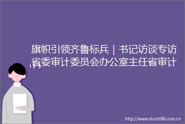 旗帜引领齐鲁标兵｜书记访谈专访省委审计委员会办公室主任省审计厅党组书记厅长张晓峰