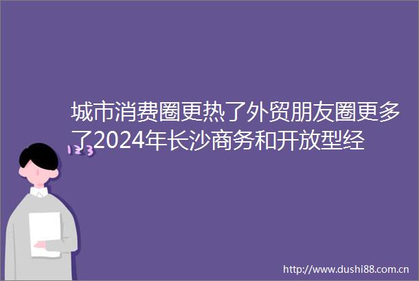 城市消费圈更热了外贸朋友圈更多了2024年长沙商务和开放型经济成绩单出炉