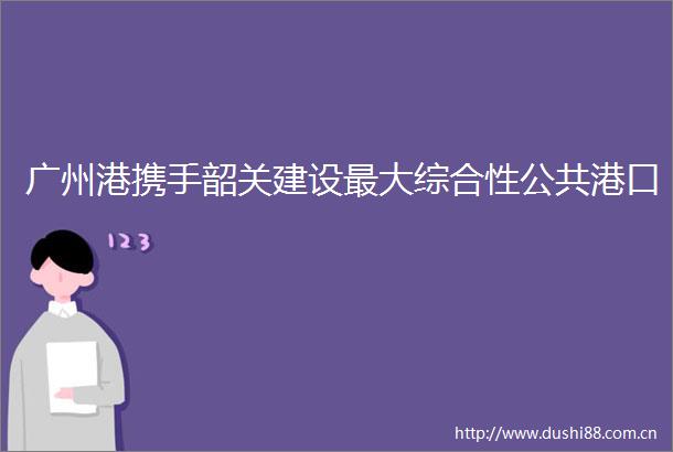 广州港携手韶关建设最大综合性公共港口