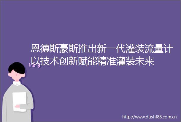 恩德斯豪斯推出新一代灌装流量计以技术创新赋能精准灌装未来