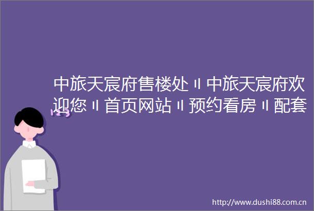 中旅天宸府售楼处〢中旅天宸府欢迎您〢首页网站〢预约看房〢配套位置户型