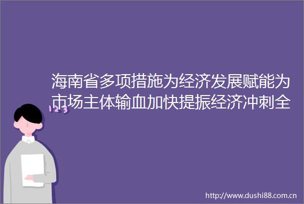 海南省多项措施为经济发展赋能为市场主体输血加快提振经济冲刺全年发展目标