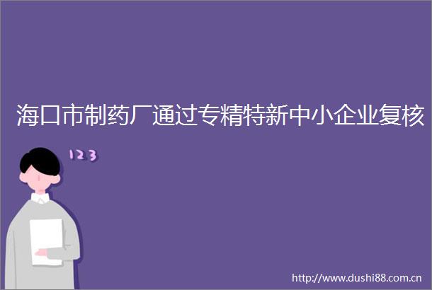 海口市制药厂通过专精特新中小企业复核