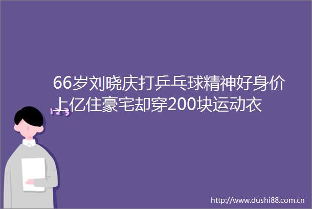 66岁刘晓庆打乒乓球精神好身价上亿住豪宅却穿200块运动衣