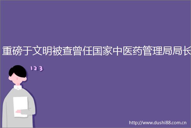 重磅于文明被查曾任中医药管理局局长