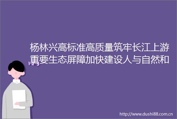 杨林兴高标准高质量筑牢长江上游重要生态屏障加快建设人与自然和谐共生的新时代区域中心城市