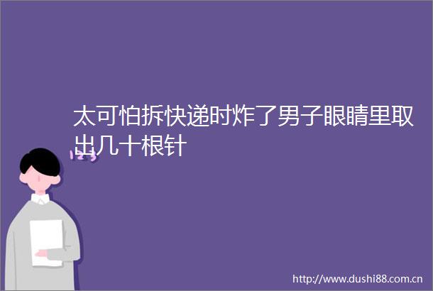 太可怕拆快递时炸了男子眼睛里取出几十根针