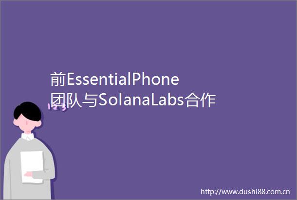 前EssentialPhone团队与SolanaLabs合作打造区块链手机