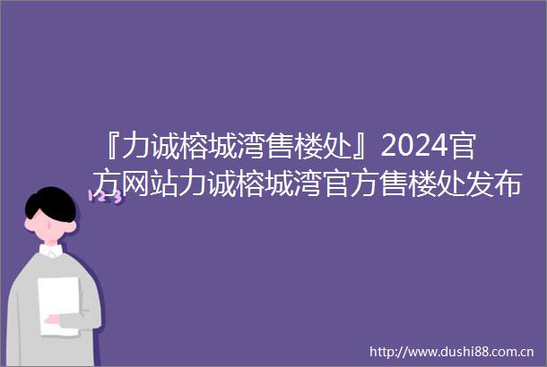 『力诚榕城湾售楼处』2024官方网站力诚榕城湾官方售楼处发布