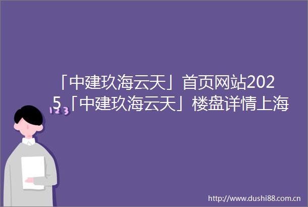 「中建玖海云天」首页网站2025「中建玖海云天」楼盘详情上海房天下