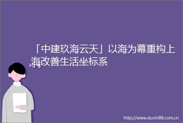 「中建玖海云天」以海为幕重构上海改善生活坐标系