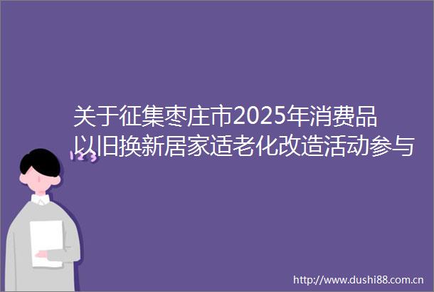 关于征集枣庄市2025年消费品以旧换新居家适老化改造活动参与企业的通知