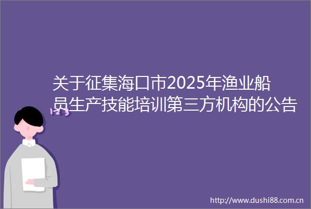 关于征集海口市2025年渔业船员生产技能培训第三方机构的公告（第二次）