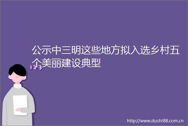 公示中三明这些地方拟入选乡村五个美丽建设典型