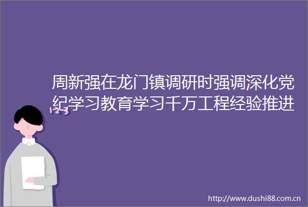 周新强在龙门镇调研时强调深化党纪学习教育学习千万工程经验推进基层治理体系和治理能力现代化