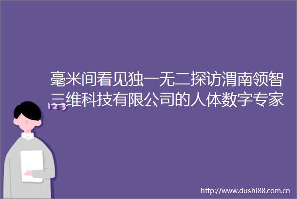 毫米间看见独一无二探访渭南领智三维科技有限公司的人体数字专家