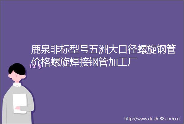 鹿泉非标型号五洲大口径螺旋钢管价格螺旋焊接钢管加工厂