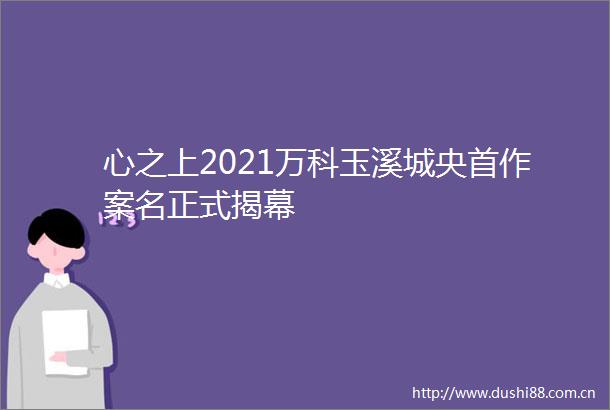 心之上2021万科玉溪城央首作案名正式揭幕