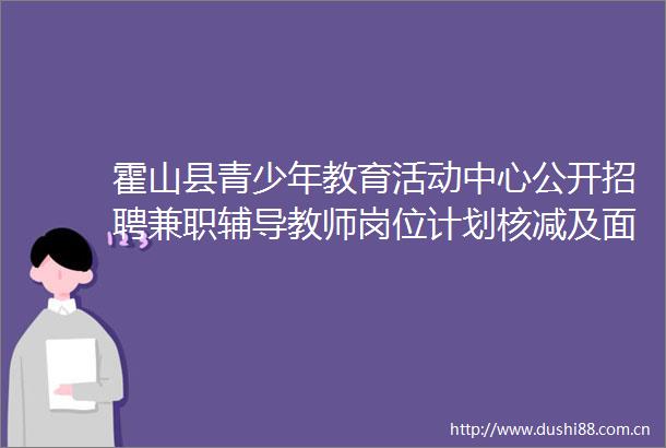 霍山县青少年教育活动中心公开招聘兼职辅导教师岗位计划核减及面试有关事项的通知