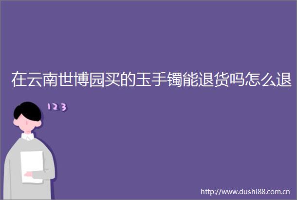 在云南世博园买的玉手镯能退货吗怎么退