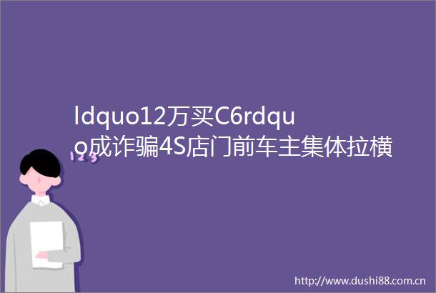 ldquo12万买C6rdquo成诈4S店门前车主集体拉横幅维权东风雪铁龙回应