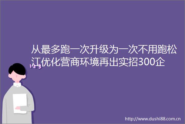 从最多跑一次升级为一次不用跑松江优化营商环境再出实招300企业已受益