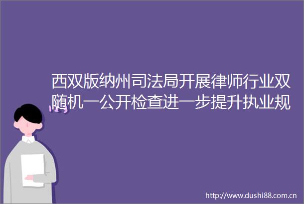 西双版纳州司法局开展律师行业双随机一公开检查进一步提升执业规范