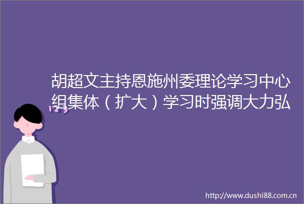 胡超文主持恩施州委理论学习中心组集体（扩大）学习时强调大力弘扬三大精神推进美丽恩施建设
