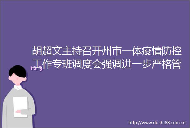 胡超文主持召开州市一体疫情防控工作专班调度会强调进一步严格管控中高风险区